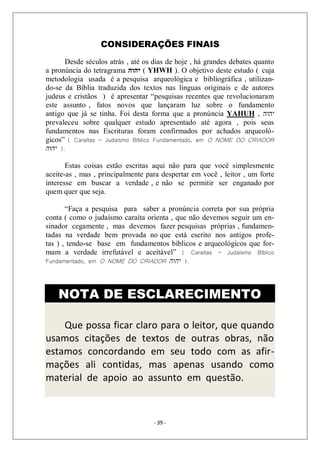 - 39 -
CONSIDERAÇÕES FINAIS
Desde séculos atrás , até os dias de hoje , há grandes debates quanto
a pronúncia do tetragrama ‫יהוה‬ ( YHWH ). O objetivo deste estudo ( cuja
metodologia usada é a pesquisa arqueológica e bibliográfica , utilizan-
do-se da Bíblia traduzida dos textos nas línguas originais e de autores
judeus e cristãos ) é apresentar “pesquisas recentes que revolucionaram
este assunto , fatos novos que lançaram luz sobre o fundamento
antigo que já se tinha. Foi desta forma que a pronúncia YAHUH , ‫יהוה‬
prevaleceu sobre qualquer estudo apresentado até agora , pois seus
fundamentos nas Escrituras foram confirmados por achados arqueoló-
gicos” ( Caraítas – Judaísmo Bíblico Fundamentado, em O NOME DO CRIADOR
‫יהוה‬ ).
Estas coisas estão escritas aqui não para que você simplesmente
aceite-as , mas , principalmente para despertar em você , leitor , um forte
interesse em buscar a verdade , e não se permitir ser enganado por
quem quer que seja.
“Faça a pesquisa para saber a pronúncia correta por sua própria
conta ( como o judaísmo caraíta orienta , que não devemos seguir um en-
sinador cegamente , mas devemos fazer pesquisas próprias , fundamen-
tadas na verdade bem provada no que está escrito nos antigos profe-
tas ) , tendo-se base em fundamentos bíblicos e arqueológicos que for-
mam a verdade irrefutável e aceitável” ( Caraítas – Judaísmo Bíblico
Fundamentado, em O NOME DO CRIADOR ‫יהוה‬ ).
NOTA DE ESCLARECIMENTO
Que possa ficar claro para o leitor, que quando
usamos citações de textos de outras obras, não
estamos concordando em seu todo com as afir-
mações ali contidas, mas apenas usando como
material de apoio ao assunto em questão.
 