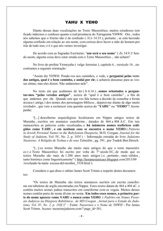 - 4 -
YAHU X YEHO
Diante dessas duas vocalizações no Texto Massorético, muitos estudiosos tem
ficado indecisos e confusos quanto a real pronúncia do Tetragrama YHWH. Ora , todos
nós sabemos que o Eterno não é de confusão ( 1Co 14:33 ), portanto , se está havendo
alguma confusão em relação ao seu nome, com certeza deve haver a mão do homem por
trás de tudo isso; e é o que nós vamos investigar.
De acordo com as Sagradas Escrituras: “um será o seu nome” ( Zc 14:9 )! Sen-
do assim, alguma coisa deve estar errada com o Texto Massorético , não acham?
No livro do profeta Yirmeyahu ( vulgo Jeremias ), capítulo 6 , versículo 16 , en-
contramos a seguinte orientação:
“Assim diz YHWH: Ponde-vos nos caminhos, e vede, e perguntai pelas vere-
das antigas, qual é o bom caminho, e andai por ele; e achareis descanso para as vos-
sas almas; mas eles dizem: Não andaremos nele”.
No texto em que acabamos de ler ( Jr 6:16 ) , somos orientados a pergun-
tar-mos “pelas veredas antigas” , acerca de “qual é o bom caminho” , a fim de
que andemos por ele. Quando este que vos fala tomou a decisão de consultar a forma
arcaica ( antiga ) dos nomes dos personagens bíblicos , deparei-me diante de algo muito
revelador , que veio a esclarecer esta questão acerca do “YAHU” ou “YEHO”? Acom-
panhe:
“[...] descobertas arqueológicas localizaram em Nippur antigos textos de
Murashu , escritos em aramaico cuneiforme , datados de 464 a 404 A.C. Em tais
manuscritos as palavras estão vocalizadas, e há inúmeros nomes teofóricos redi-
gidos como YAHU , e em nenhum caso se encontra o nome YEHO ( Patterns
in Jewish Personal Names in the Babylonian Diasporia, M.D. Coogan; Journal for the
Study of Judaism, Vol. IV, No. 2, p. 183f ) – Informação extraída do livro Judaísmo
Nazareno: A Religião de Yeshua e de seus Talmidim , pg. 391 , por Tsadok Ben Derech.
“[...] os textos Murashu são muito mais antigos do que o texto massoréti-
co ( o Texto Massorético foi escrito por volta do 7º século EC, de modo que os
textos Murashu são mais de 1.200 anos mais antigos ) e , portanto , mais válidos ,
tanto histórica como linguisticamente” ( http://horamesianicacr.blogspot.com/2013/09
/revelando-la-mala- excusa-del-nombre_3538.html ).
Considere o que disse o rabino James Scott Trimm a respeito destes documen-
tos:
“Os textos de Murashu são textos aramaicos escritos em escrita cuneifor-
me em tabuletas de argila encontradas em Nippur. Estes textos datam de 464 a 404 aC. e
contêm muitos nomes judeus transcritos em cuneiforme com as vogais. Muitos desses
nomes contêm parte do nome divino no nome. Em todos esses nomes, a primeira par-
te do nome aparece como YAHU e nunca como YEHO. ( Padrões em Nomes Pesso-
ais Judaicos na Diáspora Babilônica , de MD Coogan , Jornal para o Estudo do Juda-
ísmo, Vol. IV, No. 2, p. 183f )” – Fonte: Nazarenos e o Nome de YHWH - Por James
Scott Trimm. Acesse: nazarenejudaism.com/? page_id=381.
 