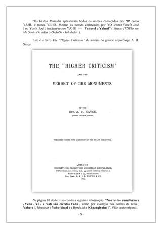 - 5 -
“Os Textos Murashu apresentam todos os nomes começados por ‫יהו‬ como
YAHU e nunca YEHO. Mesmo os nomes começados por YO , como Yosef ( José
) ou Yoel ( Joel ) iniciam-se por YAHU — Yahusef e Yahuel” ( Fonte: [PDF]o no-
Me Santo Do toDo ¡oDeRoSo - kol shofar ).
Este é o livro The “Higher Criticism” de autoria do grande arqueólogo A. H.
Sayce:
Na página 87 deste livro consta a seguinte informação: “Nos textos cuneiformes
, Yeho , Yô , e Yah são escritos Yahu , como por exemplo nos nomes de Jehu (
Yahu-a ), Jehoahaz ( Yahu-khazi ) e Hezekiah ( Khazaqiyahu )”. Vide texto original:
 
