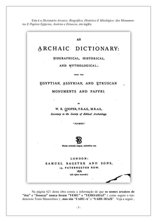 - 7 -
Este é o Dicionário Arcaico: Biográfico, Histórico E Mitológico: dos Monumen-
tos E Papiros Egípcios, Assírios e Etruscos, em inglês:
Na página 621 desta obra consta a informação de que os nomes arcaicos de
“Jeu” e “Jeoacaz” nunca foram “YEHU” e “YEHOAHAZ” ( como sugere o ten-
dencioso Texto Massorético ) , mas sim “YAHU-A” e “YAHU-HAZI”. Veja a seguir ,
 