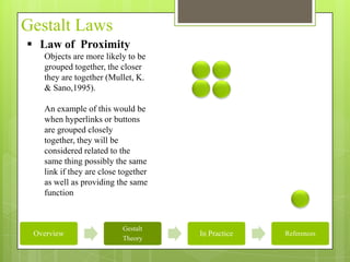 Gestalt Laws
 Law of Proximity
   Objects are more likely to be
   grouped together, the closer
   they are together (Mullet, K.
   & Sano,1995).

   An example of this would be
   when hyperlinks or buttons
   are grouped closely
   together, they will be
   considered related to the
   same thing possibly the same
   link if they are close together
   as well as providing the same
   function



                          Gestalt
 Overview                            In Practice   References
                          Theory
 