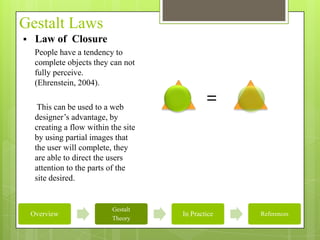 Gestalt Laws
    Law of Closure
     People have a tendency to
     complete objects they can not
     fully perceive.
     (Ehrenstein, 2004).

      This can be used to a web
                                               =
     designer’s advantage, by
     creating a flow within the site
     by using partial images that
     the user will complete, they
     are able to direct the users
     attention to the parts of the
     site desired.


                            Gestalt
    Overview                           In Practice   References
                            Theory
 