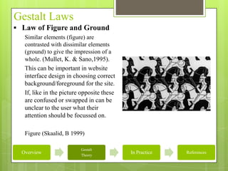 Gestalt Laws
 Law of Figure and Ground
   Similar elements (figure) are
   contrasted with dissimilar elements
   (ground) to give the impression of a
   whole. (Mullet, K. & Sano,1995).
   This can be important in website
   interface design in choosing correct
   background/foreground for the site.
   If, like in the picture opposite these
   are confused or swapped in can be
   unclear to the user what their
   attention should be focussed on.

   Figure (Skaalid, B 1999)

                          Gestalt
  Overview                Theory
                                            In Practice   References
 