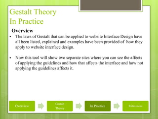 Gestalt Theory
In Practice
    Overview
    The laws of Gestalt that can be applied to website Interface Design have
     all been listed, explained and examples have been provided of how they
     apply to website interface design.

    Now this tool will show two separate sites where you can see the affects
     of applying the guidelines and how that affects the interface and how not
     applying the guidelines affects it.




                           Gestalt
     Overview                                  In Practice           References
                           Theory
 