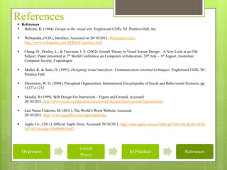 References
 References
 Behrens, R. (1984). Design in the visual arts. Englewood Cliffs, NJ: Prentice-Hall, Inc.

    Webopedia, (N.D.), Interface, Accessed on 20/10/2011, Webopdeia (n.d.)
     http://www.webopedia.com/TERM/I/interface.html

    Chang, D., Dooley, L., & Tuovinen, J. E. (2002). Gestalt Theory in Visual Screen Design – A New Look at an Old
     Subject. Paper presented at 7th World Conference on Computers in Education, 29th July – 3rd August, Australian
     Computer Society, Copenhagen

    Mullet, K. & Sano, D. (1995). Designing visual interfaces: Communication oriented techniques. Englewood Cliffs, NJ:
     Prentice Hall.

    Ehrenstein, W. H. (2004). Perceptual Organization. International Encyclopedia of Social and Behavioural Sciences, pp.
     11227-11231

    Skaalid, B (1999), Web Design For Instruction – Figure and Ground, Accessed
     20/10/2011, http://www.usask.ca/education/coursework/skaalid/theory/gestalt/figround.htm

    Last Name Unkown, M, (2011), The World’s Worst Website, Accessed
     20/10/2011, http://www.angelfire.com/super/badwebs/

    Apple Co., (2011), Official Apple Store, Accessed 20/10/2011, http://store.apple.com/au?afid=p219|GOAU&cid=AOS-
     AP-AU-Google-AA0000018642




                                        Gestalt
    Overview                                                             In Practice                        References
                                        Theory
 