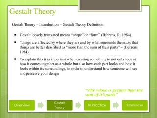 Gestalt Theory
Gestalt Theory – Introduction – Gestalt Theory Definition

  Gestalt loosely translated means “shape” or “form” (Behrens, R. 1984).
  “things are affected by where they are and by what surrounds them...so that
   things are better described as "more than the sum of their parts” – (Behrens
   1984).
  To explain this it is important when creating something to not only look at
   how it comes together as a whole but also how each part looks and how it
   looks within its surroundings, in order to understand how someone will see
   and perceive your design



                                             “The whole is greater than the
                                             sum of it’s parts”
                          Gestalt
 Overview                                      In Practice             References
                          Theory
 