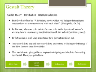 Gestalt Theory
Gestalt Theory – Introduction – Interface Definition

  Interface is defined as “A boundary across which two independent systems
   meet and act on or communicate with each other”, (Webopedia, (N.D.).

  In this tool, when we refer to interface we refer to the layout and look of a
   website, how a user (one system) interacts with the website(another system).

  In web design it is of vital importance how the website is set out.

     how easy it is to use and how easy it is to understand will directly influence if
     and how the user uses the website.

  This tool aims to give guidance to people designing website Interfaces using
   the Gestalt Theory as guidelines.


                            Gestalt
 Overview                                          In Practice               References
                            Theory
 
