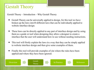 Gestalt Theory
Gestalt Theory – Introduction – Why Gestalt Theory

  Gestalt Theory can be universally applied to design, for this tool we have
   broken up the laws into10 different laws that can be individually applied to
   website interface design.

  These laws can be directly applied to any part of interface design and by using
   them as a guide or tool when designing they allow a designer to create a
   interface that the user will understand how to use without needing instructions.

  This tool will firstly explain the laws in a way that they can be simply applied
   to website interface design and then give some examples of them.

  Finally this tool will provide examples of site where the rules have been
   applied and where they have been ignored.


                           Gestalt
 Overview                                        In Practice              References
                           Theory
 