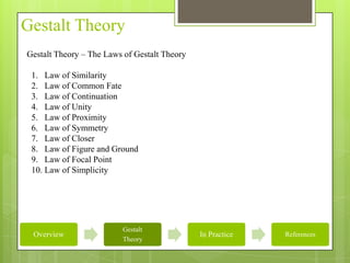 Gestalt Theory
Gestalt Theory – The Laws of Gestalt Theory

 1. Law of Similarity
 2. Law of Common Fate
 3. Law of Continuation
 4. Law of Unity
 5. Law of Proximity
 6. Law of Symmetry
 7. Law of Closer
 8. Law of Figure and Ground
 9. Law of Focal Point
 10. Law of Simplicity




                         Gestalt
 Overview                                     In Practice   References
                         Theory
 
