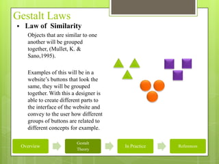 Gestalt Laws
    Law of Similarity
      Objects that are similar to one
      another will be grouped
      together, (Mullet, K. &
      Sano,1995).

      Examples of this will be in a
      website’s buttons that look the
      same, they will be grouped
      together. With this a designer is
      able to create different parts to
      the interface of the website and
      convey to the user how different
      groups of buttons are related to
      different concepts for example.

                           Gestalt
    Overview                              In Practice   References
                           Theory
 