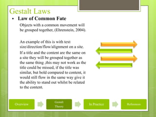 Gestalt Laws
    Law of Common Fate
      Objects with a common movement will
      be grouped together, (Ehrenstein, 2004).

      An example of this is with text
      size/direction/flow/alignment on a site.
      If a title and the content are the same on
      a site they will be grouped together as
      the same thing ,this may not work as the
      title could be missed, if the title was
      similar, but bold compared to content, it
      would still flow in the same way give it
      the ability to stand out whilst be related
      to the content.


                            Gestalt
    Overview                                       In Practice   References
                            Theory
 