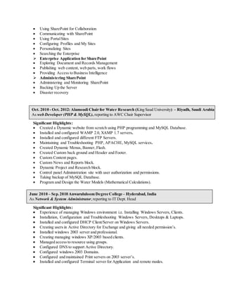  Using SharePoint for Collaboration 
 Communicating with SharePoint 
 Using Portal Sites 
 Configuring Profiles and My Sites 
 Personalizing Sites 
 Searching the Enterprise 
 Enterprise Application for SharePoint 
 Exploring Document and Records Management 
 Publishing web content, web parts, work flows 
 Providing Access to Business Intelligence 
 Administering SharePoint 
 Administering and Monitoring SharePoint 
 Backing Up the Server 
 Disaster recovery 
Oct. 2010 - Oct. 2012: Alamoudi Chair for Water Research (King Saud University) – Riyadh, Saudi Arabia 
As web Developer (PHP & MySQL), reporting to AWC Chair Supervisor 
Significant Highlights : 
 Created a Dynamic website from scratch using PHP programming and MySQL Database. 
 Installed and configured WAMP 2.0, XAMP 1.7 servers. 
 Installed and configured different FTP Servers. 
 Maintaining and Troubleshooting PHP, APACHE, MySQL services. 
 Created Dynamic Menus, Banner, Flash. 
 Created Custom back ground and Header and Footer. 
 Custom Content pages. 
 Custom News and Reports block. 
 Dynamic Project and Research block. 
 Control panel Administration site with user authorization and permissions. 
 Taking backup of MySQL Database. 
 Program and Design the Water Models (Mathematical Calculations). 
June 2010 – Sep. 2010 Anwarululoom Degree College – Hyderabad, India 
As Network & System Administrator, reporting to IT Dept. Head 
Significant Highlights : 
 Experience of managing Windows environment i.e. Installing Windows Servers, Clients. 
 Installation, Configuration and Troubleshooting Windows Servers, Desktops & Laptops. 
 Installed and configured DHCP Client/Server on Windows Servers. 
 Creating users in Active Directory for Exchange and giving all needed permission’s. 
 Installed windows 2003 server and professional. 
 Creating managing windows XP/2003 based clients. 
 Managed access to resource using groups. 
 Configured DNS to support Active Directory. 
 Configured windows 2003 Domains. 
 Configured and maintained Print servers on 2003 server’s. 
 Installed and configured Terminal server for Application and remote modes. 
 