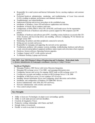  Responsible for e-mail system and Internet Information Server, meeting employee and customer 
needs 24/7. 
 Performed hands-on administration, monitoring, and troubleshooting of Local Area network 
(LAN), resulting in optimum performance and minimum downtime. 
 Troubleshooting user related problems. 
 Implemented backup and recovery procedures in the established setup. 
 Installation of Windows, Linux OS and Software applications and Antivirus. 
 Installation of Oracle 10g on windows and Linux. 
 Configuration of DNS, DHCP, NFS, FTP, APACHE, and Emails server for the organization. 
 Performed all levels of hardware and software systems support for 500 computers and 100 
printers. 
 Installation of hardware and software part of PCs. Installing various hardware accessories like CD-writer, 
Scanners, and Jazz & Zip drives also installing software. Configuring PC for Internet use 
through various ISPs 
 Maintaining the printers and other peripherals connected to network. 
 Setting up user accounts and access. 
 Responsible for managing and supporting the network service operations. 
 Troubleshoots problems with computer systems, including troubleshooting hardware and software, 
e-mail, network and peripheral equipment problems makes repairs and corrections where required. 
 Hardware, System software, Operating Systems upgrades. 
 Configure Laptop’s & PC’s with wireless network. 
 To Maintain Desktop, Laptops and Network. 
Jan. 2009 - June 2010 Mumtaz College of Engineering and Technology – Hyderabad, India 
As System Administrator & Exam paper coordinator, reporting to College Principal 
Significant Highlights : 
 Managing Windows 2003 Server with Active Directory Integration. 
 Managing MS exchange server 5.5 & 2000 - and managing Information store. 
 Configuring Internet mail service for outgoing SMTP mails on MS exchange server 5.5. 
 Creating user accounts and mailbox accounts on MS Exchange Server 5.5 & 2000 
 Installation of MS Proxy server 2.0 over windows NT 4.0 server. 
 Installing Internet Information Server and Configuring virtual directories and websites. 
 Installation and configuration of Windows NT/2000/2003 Servers. 
 System Administration with ADS, IIS, FTP and Proxy. 
 Network Administration with switches and routers. 
 Virus control and prevention. 
Key Strengths 
 Ability to learn new Technologies & adapt to new surroundings quickly. 
 Ability to work under pressure and meet deadlines. 
 Creativity & Imaginative Power. 
 Productive working relationships with Clients and Staff. 
 Strongly believe in teamwork. 
 Flexible to work in any kind of environment. 
 