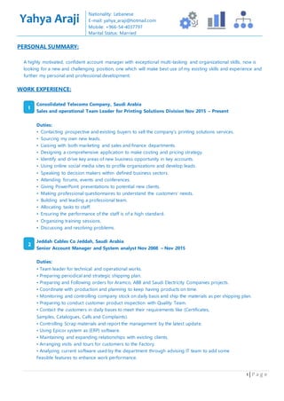 1 | P a g e
PERSONAL SUMMARY:
A highly motivated, confident account manager with exceptional multi-tasking and organizational skills, now is
looking for a new and challenging position, one which will make best use of my existing skills and experience and
further my personal and professional development.
WORK EXPERIENCE:
Consolidated Telecoms Company, Saudi Arabia
Sales and operational Team Leader for Printing Solutions Division Nov 2015 – Present
Duties:
• Contacting prospective and existing buyers to sell the company’s printing solutions services.
• Sourcing my own new leads.
• Liaising with both marketing and sales and finance departments.
• Designing a comprehensive application to make costing and pricing strategy.
• Identify and drive key areas of new business opportunity in key accounts.
• Using online social media sites to profile organizations and develop leads.
• Speaking to decision makers within defined business sectors.
• Attending forums, events and conferences.
• Giving PowerPoint presentations to potential new clients.
• Making professional questionnaires to understand the customers’ needs.
• Building and leading a professional team.
• Allocating tasks to staff.
• Ensuring the performance of the staff is of a high standard.
• Organizing training sessions.
• Discussing and resolving problems.
Jeddah Cables Co Jeddah, Saudi Arabia
Senior Account Manager and System analyst Nov 2008 – Nov 2015
Duties:
• Team leader for technical and operational works.
• Preparing periodical and strategic shipping plan.
• Preparing and Following orders for Aramco, ABB and Saudi Electricity Companies projects.
• Coordinate with production and planning to keep having products on time.
• Monitoring and controlling company stock on daily basis and ship the materials as per shipping plan.
• Preparing to conduct customer product inspection with Quality Team.
• Contact the customers in daily bases to meet their requirements like (Certificates,
Samples, Catalogues, Calls and Complaints).
• Controlling Scrap materials and report the management by the latest update.
• Using Epicor system as (ERP) software.
• Maintaining and expanding relationships with existing clients.
• Arranging visits and tours for customers to the Factory.
• Analyzing current software used by the department through advising IT team to add some
Feasible features to enhance work performance.
Yahya Araji
Nationality: Lebanese
E-mail: yahya_araji@hotmail.com
Mobile: +966-54-4037797
Marital Status: Married
1
2
 