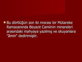 Bu dörtlüğün son iki mısrası bir Mütareke Ramazanında Beyazıt Camiinin minareleri arasındaki mahyaya yazılmış ve okuyanlara ” âmin “ dedirtmiştir. 