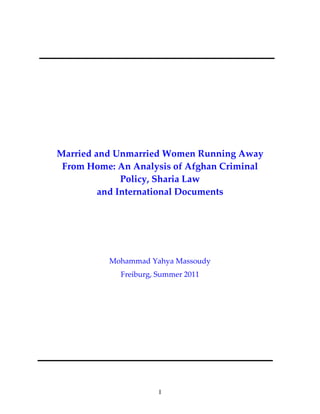 I
 
 
 
 
 
 
 
 
 
Married and Unmarried Women Running Away 
From Home: An Analysis of Afghan Criminal 
Policy, Sharia Law 
and International Documents 
 
 
 
 
Mohammad Yahya Massoudy 
Freiburg, Summer 2011 
 
 
 
 
 
 
 
 
 