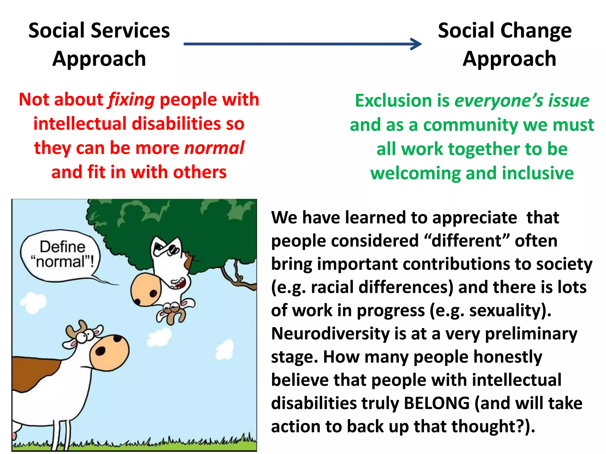 Not about fixing people with
intellectual disabilities so
they can be more normal
and fit in with others
Exclusion is everyone’s issue
and as a community we must
all work together to be
welcoming and inclusive
Social Services
Approach
Social Change
Approach
We have learned to appreciate that
people considered “different” often
bring important contributions to society
(e.g. racial differences) and there is lots
of work in progress (e.g. sexuality).
Neurodiversity is at a very preliminary
stage. How many people honestly
believe that people with intellectual
disabilities truly BELONG (and will take
action to back up that thought?).
 