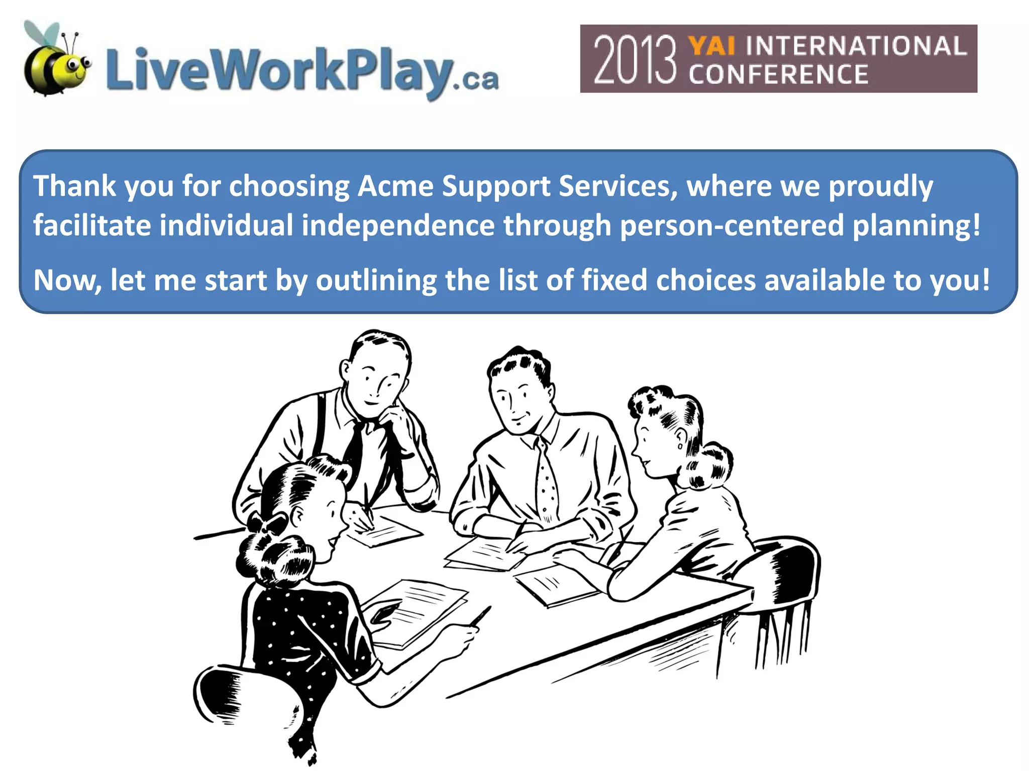 Thank you for choosing Acme Support Services, where we proudly
facilitate individual independence through person-centered planning!
Now, let me start by outlining the list of fixed choices available to you!
 