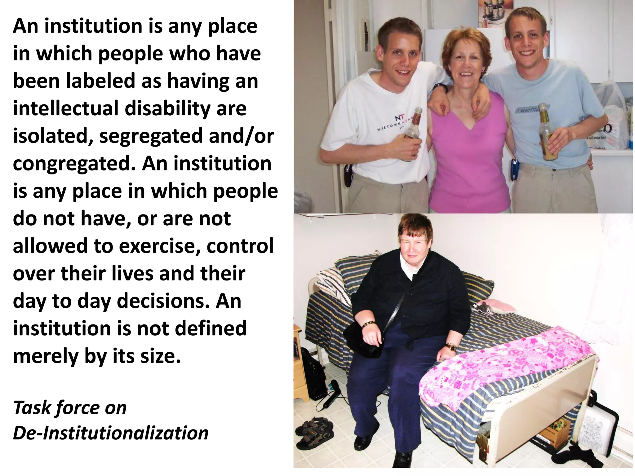 An institution is any place
in which people who have
been labeled as having an
intellectual disability are
isolated, segregated and/or
congregated. An institution
is any place in which people
do not have, or are not
allowed to exercise, control
over their lives and their
day to day decisions. An
institution is not defined
merely by its size.
Task force on
De-Institutionalization
 