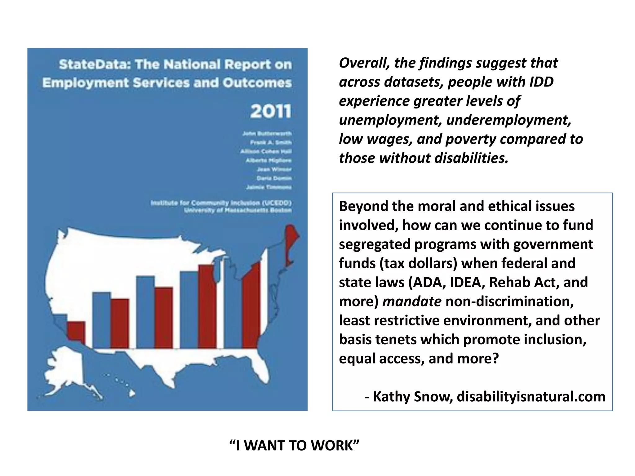 Overall, the findings suggest that
across datasets, people with IDD
experience greater levels of
unemployment, underemployment,
low wages, and poverty compared to
those without disabilities.
Beyond the moral and ethical issues
involved, how can we continue to fund
segregated programs with government
funds (tax dollars) when federal and
state laws (ADA, IDEA, Rehab Act, and
more) mandate non-discrimination,
least restrictive environment, and other
basis tenets which promote inclusion,
equal access, and more?
- Kathy Snow, disabilityisnatural.com
“I WANT TO WORK”
 