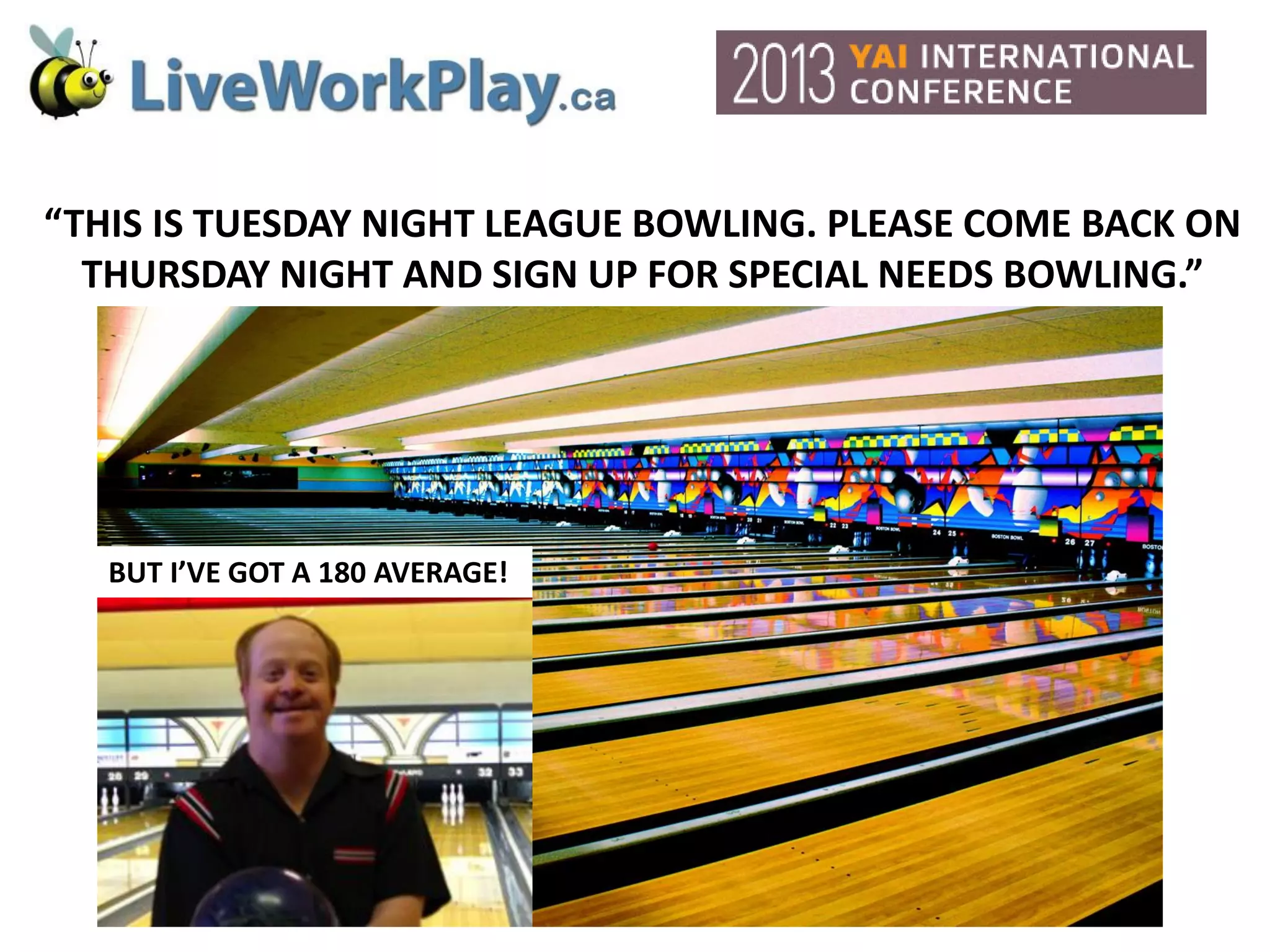 “THIS IS TUESDAY NIGHT LEAGUE BOWLING. PLEASE COME BACK ON
THURSDAY NIGHT AND SIGN UP FOR SPECIAL NEEDS BOWLING.”
BUT I’VE GOT A 180 AVERAGE!
 