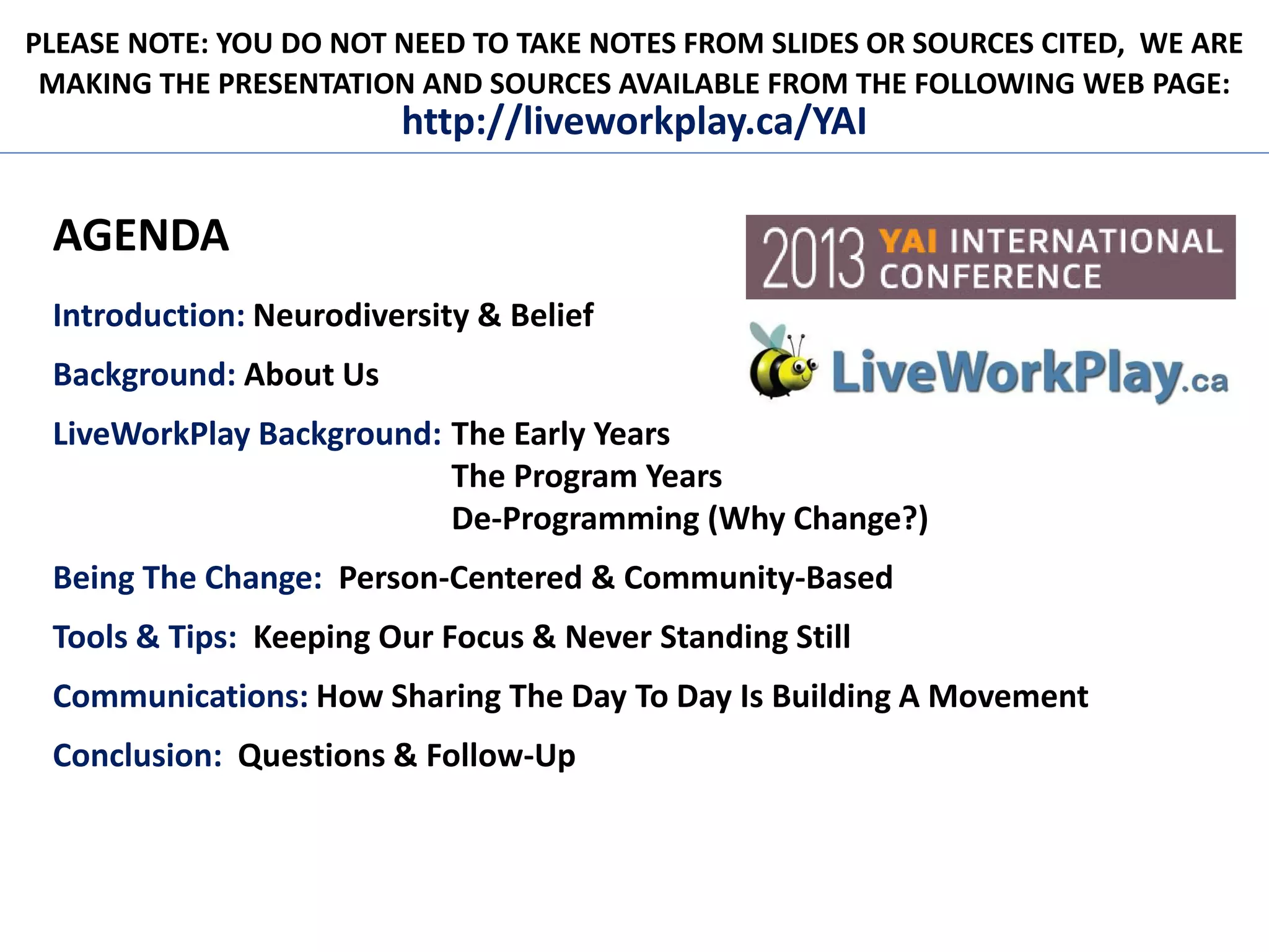 PLEASE NOTE: YOU DO NOT NEED TO TAKE NOTES FROM SLIDES OR SOURCES CITED, WE ARE
MAKING THE PRESENTATION AND SOURCES AVAILABLE FROM THE FOLLOWING WEB PAGE:
http://liveworkplay.ca/YAI
AGENDA
Introduction: Neurodiversity & Belief
Background: About Us
LiveWorkPlay Background: The Early Years
The Program Years
De-Programming (Why Change?)
Being The Change: Person-Centered & Community-Based
Tools & Tips: Keeping Our Focus & Never Standing Still
Communications: How Sharing The Day To Day Is Building A Movement
Conclusion: Questions & Follow-Up
 