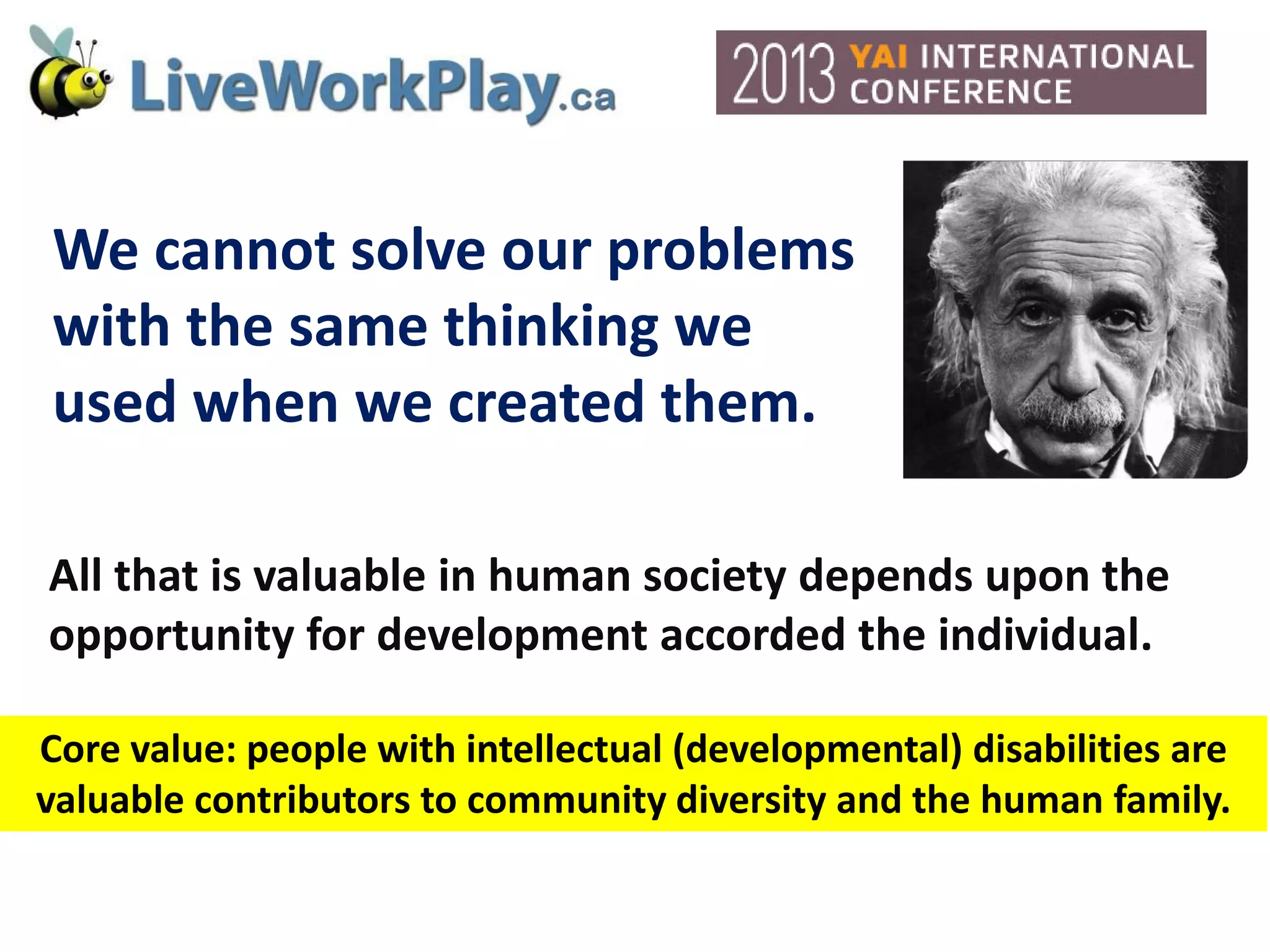 We cannot solve our problems
with the same thinking we
used when we created them.
All that is valuable in human society depends upon the
opportunity for development accorded the individual.
Core value: people with intellectual (developmental) disabilities are
valuable contributors to community diversity and the human family.
 
