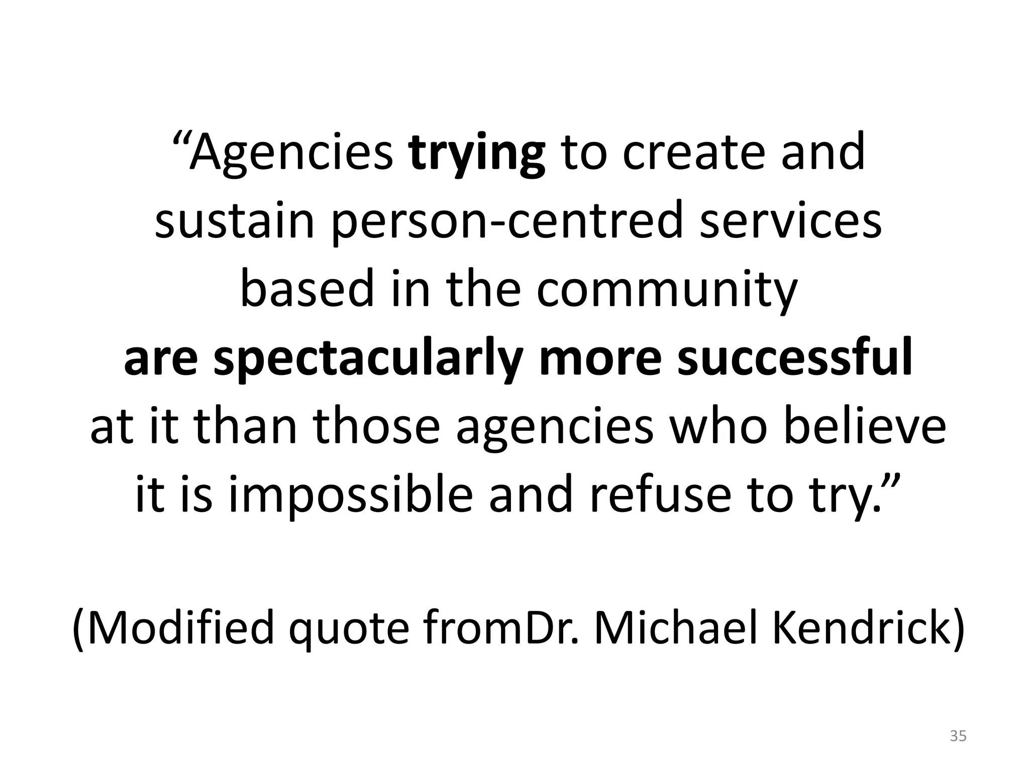 “Agencies trying to create and
sustain person-centred services
based in the community
are spectacularly more successful
at it than those agencies who believe
it is impossible and refuse to try.”
(Modified quote fromDr. Michael Kendrick)
35
 