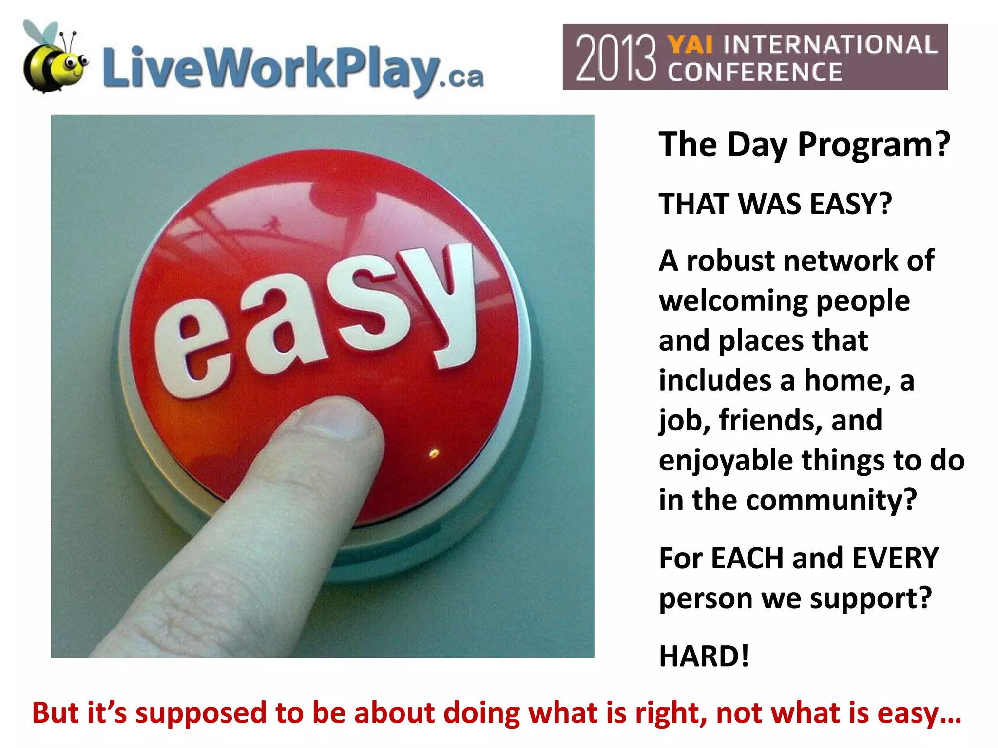 The Day Program?
THAT WAS EASY?
A robust network of
welcoming people
and places that
includes a home, a
job, friends, and
enjoyable things to do
in the community?
For EACH and EVERY
person we support?
HARD!
But it’s supposed to be about doing what is right, not what is easy…
 