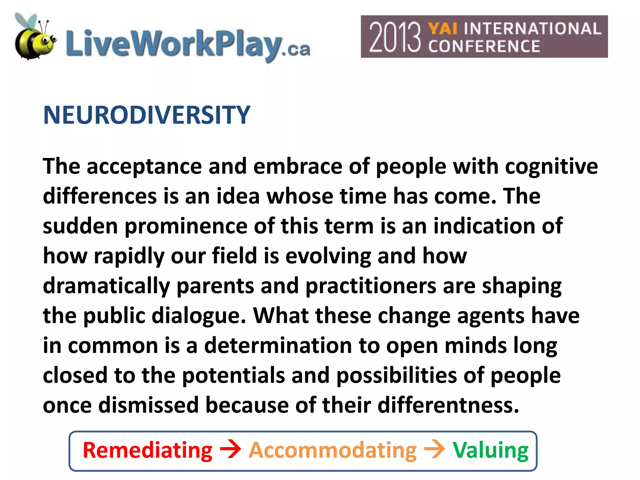 NEURODIVERSITY
The acceptance and embrace of people with cognitive
differences is an idea whose time has come. The
sudden prominence of this term is an indication of
how rapidly our field is evolving and how
dramatically parents and practitioners are shaping
the public dialogue. What these change agents have
in common is a determination to open minds long
closed to the potentials and possibilities of people
once dismissed because of their differentness.
Remediating  Accommodating  Valuing
 