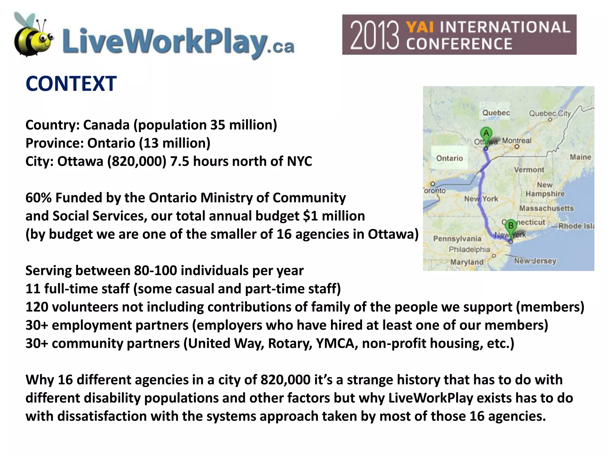 CONTEXT
Country: Canada (population 35 million)
Province: Ontario (13 million)
City: Ottawa (820,000) 7.5 hours north of NYC
60% Funded by the Ontario Ministry of Community
and Social Services, our total annual budget $1 million
(by budget we are one of the smaller of 16 agencies in Ottawa)
Serving between 80-100 individuals per year
11 full-time staff (some casual and part-time staff)
120 volunteers not including contributions of family of the people we support (members)
30+ employment partners (employers who have hired at least one of our members)
30+ community partners (United Way, Rotary, YMCA, non-profit housing, etc.)
Why 16 different agencies in a city of 820,000 it’s a strange history that has to do with
different disability populations and other factors but why LiveWorkPlay exists has to do
with dissatisfaction with the systems approach taken by most of those 16 agencies.
 