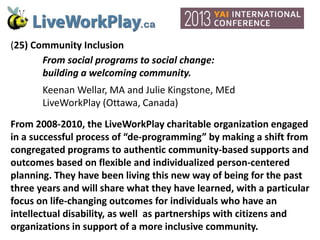 (25) Community Inclusion
From social programs to social change:
building a welcoming community.
Keenan Wellar, MA and Julie Kingstone, MEd
LiveWorkPlay (Ottawa, Canada)
From 2008-2010, the LiveWorkPlay charitable organization engaged
in a successful process of “de-programming” by making a shift from
congregated programs to authentic community-based supports and
outcomes based on flexible and individualized person-centered
planning. They have been living this new way of being for the past
three years and will share what they have learned, with a particular
focus on life-changing outcomes for individuals who have an
intellectual disability, as well as partnerships with citizens and
organizations in support of a more inclusive community.
 