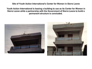 Site of Youth Action International’s Center for Women in Sierra Leone Youth Action International is leasing a building to use as its Center for Women in Sierra Leone while a partnership with the Government of Sierra Leone to build a permanent structure is concluded.  