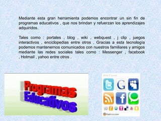 Mediante esta gran herramienta podemos encontrar un sin fin de
programas educativos , que nos brindan y refuerzan los aprendizajes
adquiridos.

Tales como : portales , blog , wiki , webquest , j clip , juegos
interactivos , enciclopedias entre otros . Gracias a esta tecnología
podemos mantenernos comunicados con nuestros familiares y amigos
mediante las redes sociales tales como : Messenger , facebook
, Hotmail , yahoo entre otros .
 