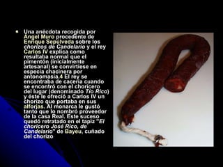 Una anécdota recogida por  Ángel Muro  procedente de  Enrique Sepúlveda  sobre los  chorizos de Candelario  y el rey  Carlos IV  explica como resultaba normal que el pimentón (inicialmente artesanal) se convirtiese en especia chacinera por antonomasia. 4  El rey se encontraba de cacería cuando se encontró con el choricero del lugar (denominado  Tío Rico ) y éste le ofreció a Carlos IV un chorizo que portaba en sus  alforjas . Al monarca le gustó tanto que lo nombró proveedor de la casa Real. Este suceso quedó retratado en el tapiz " El choricero José Rico, de Candelario " de  Bayeu , cuñado del chorizo 