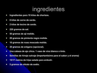 ingredientes Ingredientes para 10 kilos de chorizos. 8 kilos de carne de cerdo. 2 kilos de tocino de cerdo. 220 gramos de sal. 50 gramos de ají molido. 20 gramos de pimienta negra molida. 10 gramos de nuez moscada molida. 30 gramos de orégano (opcional). Una cabeza de ajo chica. 1 vaso de vino blanco o tinto. Semillas de hinojo salvaje (Importantísimo para el sabor y el aroma) 15/17 metros de tripa salada para embutir. 5 gramos de nitrato de sodio. 