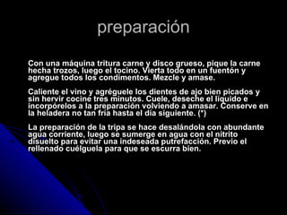 preparación Con una máquina tritura carne y disco grueso, pique la carne hecha trozos, luego el tocino. Vierta todo en un fuentón y agregue todos los condimentos. Mezcle y amase. Caliente el vino y agréguele los dientes de ajo bien picados y sin hervir cocine tres minutos. Cuele, deseche el líquido e incorpórelos a la preparación volviendo a amasar. Conserve en la heladera no tan fría hasta el día siguiente. (*) La preparación de la tripa se hace desalándola con abundante agua corriente, luego se sumerge en agua con el nitrito disuelto para evitar una indeseada putrefacción. Previo el rellenado cuélguela para que se escurra bien. 