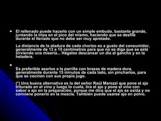 El rellenado puede hacerlo con un simple embudo, bastante grande, juntando la tripa en el pico del mismo, haciendo que se desfile durante el llenado que no debe ser muy apretado. La distancia de la atadura de cada chorizo es a gusto del consumidor, generalmente de 13 a 15 centímetros para que no se diga que se está sirviendo una miseria... Hágalos descansar un día al gancho y en la heladera. Es preferible asarlos a la parrilla con brasas de madera dura, generalmente durante 15 minutos de cada lado, sin pincharlos, para que se cocinen con sus propio jugo. (*) Una buena alternativa es la del señor Raúl Marozzi que pone el ajo triturado en el vino y luego lo cuela, tira el ajo y pone el vino con sabor a ajo en la preparación. porque me dice que el ajo se oxida y no conviene ponerlo en la mezcla. También puede usarse ajo en polvo. 