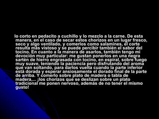 lo corto en pedacito a cuchillo y lo mezclo a la carne. De esta manera, en el caso de secar estos chorizos en un lugar fresco, seco y algo ventilado, y comerlos como salamines, el corte resulta más vistoso y se puede percibir también el sabor del tocino. En cuanto a la manera de asarlos, también tengo mi devoción muy particular: me gustan ponerlos en una negra sartén de hierro engrasada con tocino, en espiral, sobre fuego muy suave, teniendo la paciencia pero disfrutando del aroma que van soltando, para darlos vuelta cuando la parte inferior está dorada y esperar ansiosamente el dorado final de la parte de arriba. Y comerlo sobre plato de madera o tabla de madera,... ¡los chorizos que se deslizan sobre un plato tradicional me ponen nervoso, además de no tener el mismo gusto! 