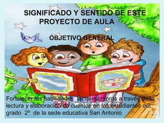 SIGNIFICADO Y SENTIDO DE ESTE
          PROYECTO DE AULA

                OBJETIVO GENERAL




Fortalecer las habilidades lecto-escritoras a través de la
lectura y elaboración de cuentos en los estudiantes del
grado 2º de la sede educativa San Antonio
 