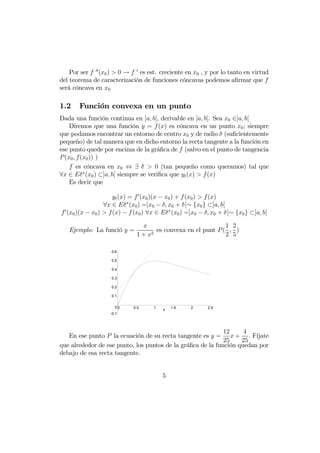 Por ser f 00(x0)  0 → f 0 es est. creciente en x0 , y por lo tanto en virtud 
del teorema de caracterización de funciones cóncavas podemos afirmar que f 
será cóncava en x0 
1.2 Función convexa en un punto 
Dada una función continua en [a, b], derivable en ]a, b[. Sea x0 ∈]a, b[ 
Diremos que una función y = f(x) es cóncava en un punto x0; siempre 
que podamos encontrar un entorno de centro x0 y de radio δ (suficientemente 
pequeño) de tal manera que en dicho entorno la recta tangente a la función en 
ese punto quede por encima de la gráfica de f (salvo en el punto de tangencia 
P(x0, f(x0)) ) 
f es cóncava en x0 ⇔ ∃ δ  0 (tan pequeño como queramos) tal que 
∀x ∈ Eδ∗(x0) ⊂]a, b[ siempre se verifica que yt(x)  f(x) 
Es decir que 
yt(x) = f0(x0)(x − x0) + f(x0)  f(x) 
∀x ∈ Eδ∗(x0) =]x0 − δ, x0 + δ[∼ {x0} ⊂]a, b[ 
f0(x0)(x − x0)  f(x) − f(x0) ∀x ∈ Eδ∗(x0) =]x0 − δ, x0 + δ[∼ {x0} ⊂]a, b[ 
Ejemplo: La funció y = 
x 
1 + x2 es convexa en el punt P( 
1 
2 
, 
2 
5 
) 
0 0.5 1 x 1.5 2 2.5 
0.6 
0.5 
0.4 
0.3 
0.2 
0.1 
0 
-0.1 
En ese punto P la ecuación de su recta tangente es y = 
12 
25 
x+ 
4 
25 
. Fíjate 
que alrededor de ese punto, los puntos de la gráfica de la función quedan por 
debajo de esa recta tangente. 
5 
 