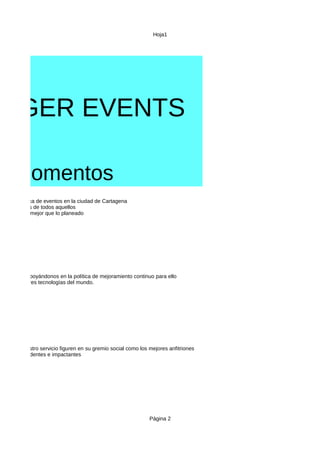 Hoja1
Página 2
NAGER EVENTS
s momentos
Vision
Mision
zación logistica de eventos en la ciudad de Cartagena
necesidades de todos aquellos
entos salgan mejor que lo planeado
e la ciudad apoyándonos en la política de mejoramiento continuo para ello
con las mejores tecnologías del mundo.
ue elijan nuestro servicio figuren en su gremio social como los mejores anfitriones
entos contundentes e impactantes
 