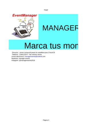 Hoja2
Página 3
MANAGER EVE
Marca tus moment
Dirrecion : centro comercial paseo la castellana piso 2 local 20
Telefono: 3186123377 Yair ramirez senior
facebook: manager events
instagram: @managerevents2018
correo electronico: managerevents@outlook,com
 