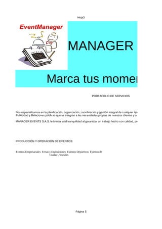 Hoja3
Página 5
MANAGER EVE
Marca tus momentos
PORTAFOLIO DE SERVICIOS
PRODUCCIÓN Y OPERACIÓN DE EVENTOS:
Nos especializamos en la planificación, organización, coordinación y gestión integral de cualquier tipo de evento para su e
Publicidad y Relaciones públicas que se integran a las necesidades propias de nuestros clientes y sus eventos.
MANAGER EVENTS S.A.S. le brinda total tranquilidad al garantizar un trabajo hecho con calidad, profesionalismo y creat
Eventos Empresariales Ferias y Exposiciones Eventos Deportivos Eventos de
Ciudad , Sociales
 