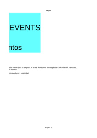 Hoja3
Página 6
ER EVENTS
mentos
VICIOS
cualquier tipo de evento para su empresa. A la vez manejamos estrategias de Comunicación, Mercadeo,
s clientes y sus eventos.
on calidad, profesionalismo y creatividad
 