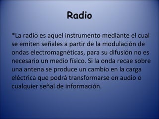 Radio *La radio es aquel instrumento mediante el cual se emiten señales a partir de la modulación de ondas electromagnéticas, para su difusión no es necesario un medio físico. Si la onda recae sobre una antena se produce un cambio en la carga eléctrica que podrá transformarse en audio o cualquier señal de información. 