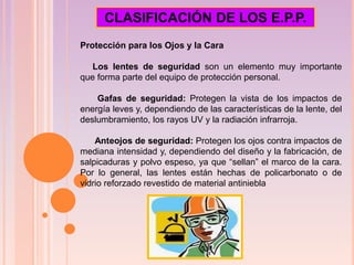 Protección para los Ojos y la Cara
Los lentes de seguridad son un elemento muy importante
que forma parte del equipo de protección personal.
Gafas de seguridad: Protegen la vista de los impactos de
energía leves y, dependiendo de las características de la lente, del
deslumbramiento, los rayos UV y la radiación infrarroja.
Anteojos de seguridad: Protegen los ojos contra impactos de
mediana intensidad y, dependiendo del diseño y la fabricación, de
salpicaduras y polvo espeso, ya que “sellan” el marco de la cara.
Por lo general, las lentes están hechas de policarbonato o de
vidrio reforzado revestido de material antiniebla
CLASIFICACIÓN DE LOS E.P.P.
 