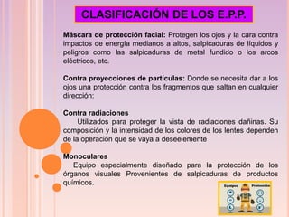 Máscara de protección facial: Protegen los ojos y la cara contra
impactos de energía medianos a altos, salpicaduras de líquidos y
peligros como las salpicaduras de metal fundido o los arcos
eléctricos, etc.
Contra proyecciones de partículas: Donde se necesita dar a los
ojos una protección contra los fragmentos que saltan en cualquier
dirección:
Contra radiaciones
Utilizados para proteger la vista de radiaciones dañinas. Su
composición y la intensidad de los colores de los lentes dependen
de la operación que se vaya a deseelemente
Monoculares
Equipo especialmente diseñado para la protección de los
órganos visuales Provenientes de salpicaduras de productos
químicos.
CLASIFICACIÓN DE LOS E.P.P.
 