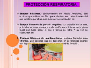 .
 Equipos Filtrantes.- (dependientes del Medio Ambiente) Son
equipos que utilizan un filtro para eliminar los contaminantes del
aire inhalado por el usuario. A su vez se subdividen en:
 Equipos filtrantes de presión negativa: son aquellos en los que,
al inhalar, el usuario crea una depresión en el interior de la pieza
facial que hace pasar el aire a través del filtro. A su vez se
subdividen en:
 Equipos filtrantes sin mantenimiento: también llamados auto
filtrantes. Son aquellos que se desechan en su totalidad cuando
han llegado al final de su vida útil o capacidad de filtración.
PROTECCIÓN RESPIRATORIA.
 