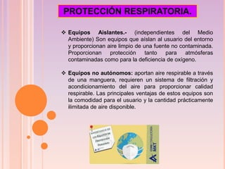  Equipos Aislantes.- (independientes del Medio
Ambiente) Son equipos que aíslan al usuario del entorno
y proporcionan aire limpio de una fuente no contaminada.
Proporcionan protección tanto para atmósferas
contaminadas como para la deficiencia de oxígeno.
 Equipos no autónomos: aportan aire respirable a través
de una manguera, requieren un sistema de filtración y
acondicionamiento del aire para proporcionar calidad
respirable. Las principales ventajas de estos equipos son
la comodidad para el usuario y la cantidad prácticamente
ilimitada de aire disponible.
PROTECCIÓN RESPIRATORIA.
 